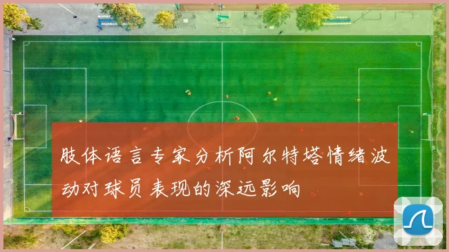肢体语言专家分析阿尔特塔情绪波动对球员表现的深远影响