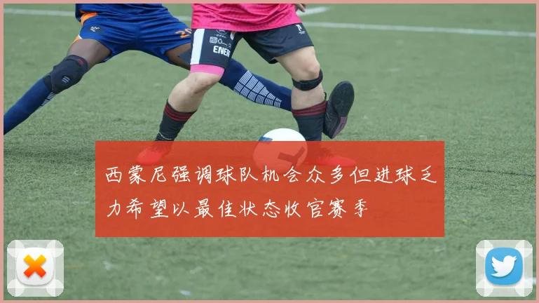 西蒙尼强调球队机会众多但进球乏力希望以最佳状态收官赛季